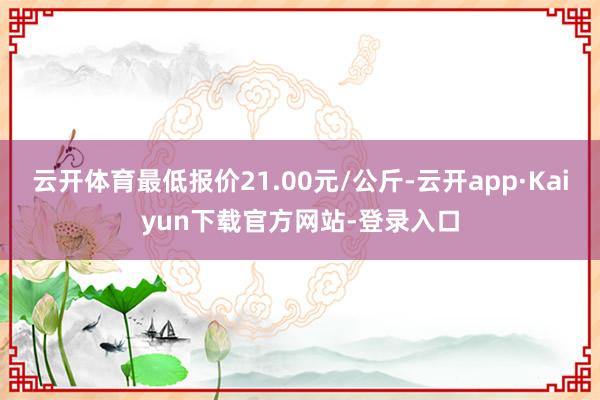 云开体育最低报价21.00元/公斤-云开app·Kaiyun下载官方网站-登录入口
