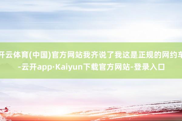开云体育(中国)官方网站我齐说了我这是正规的网约车-云开app·Kaiyun下载官方网站-登录入口