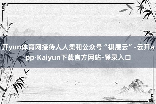 开yun体育网接待人人柔和公众号“祺展云”-云开app·Kaiyun下载官方网站-登录入口