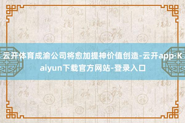 云开体育成渝公司将愈加提神价值创造-云开app·Kaiyun下载官方网站-登录入口