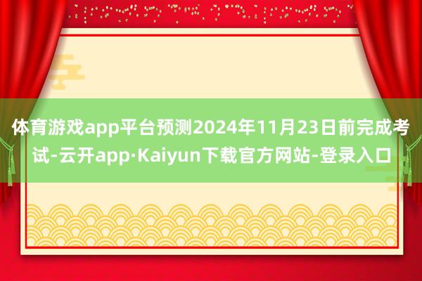 体育游戏app平台预测2024年11月23日前完成考试-云开app·Kaiyun下载官方网站-登录入口