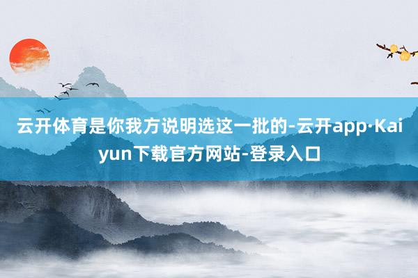 云开体育是你我方说明选这一批的-云开app·Kaiyun下载官方网站-登录入口