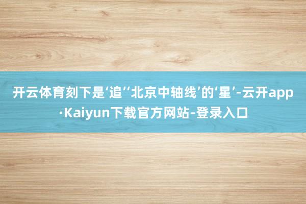 开云体育刻下是‘追’‘北京中轴线’的‘星’-云开app·Kaiyun下载官方网站-登录入口