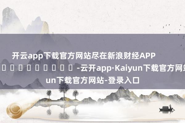 开云app下载官方网站尽在新浪财经APP            													-云开app·Kaiyun下载官方网站-登录入口