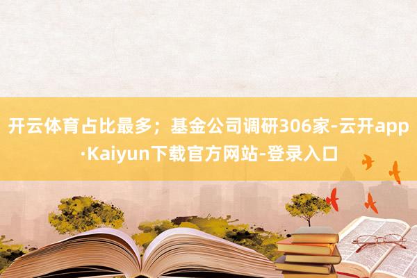 开云体育占比最多；基金公司调研306家-云开app·Kaiyun下载官方网站-登录入口