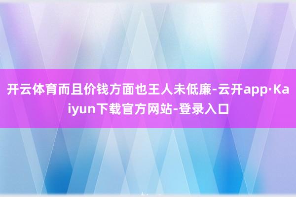 开云体育而且价钱方面也王人未低廉-云开app·Kaiyun下载官方网站-登录入口