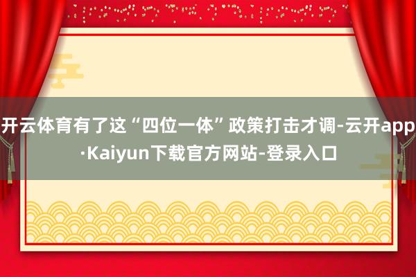 开云体育有了这“四位一体”政策打击才调-云开app·Kaiyun下载官方网站-登录入口