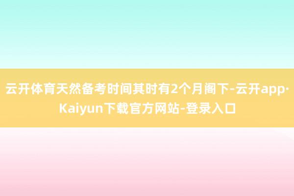 云开体育天然备考时间其时有2个月阁下-云开app·Kaiyun下载官方网站-登录入口