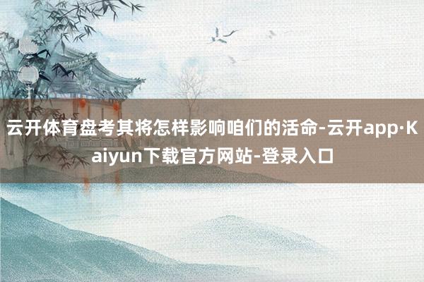 云开体育盘考其将怎样影响咱们的活命-云开app·Kaiyun下载官方网站-登录入口