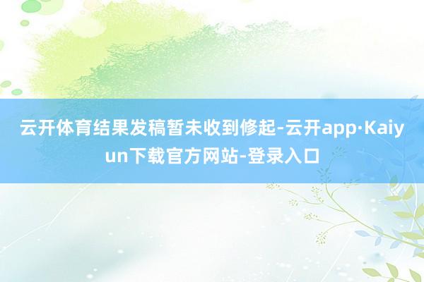 云开体育结果发稿暂未收到修起-云开app·Kaiyun下载官方网站-登录入口
