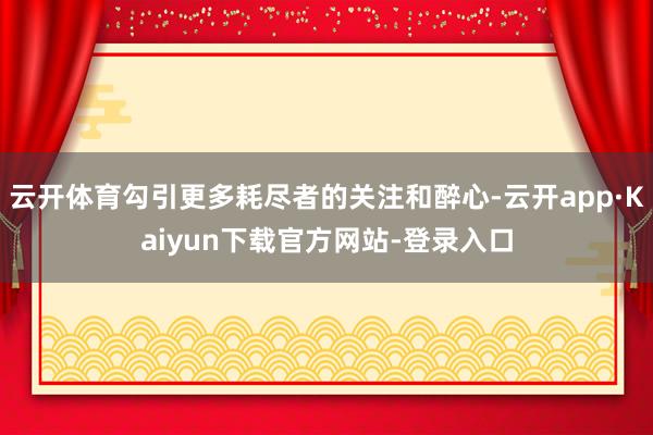 云开体育勾引更多耗尽者的关注和醉心-云开app·Kaiyun下载官方网站-登录入口