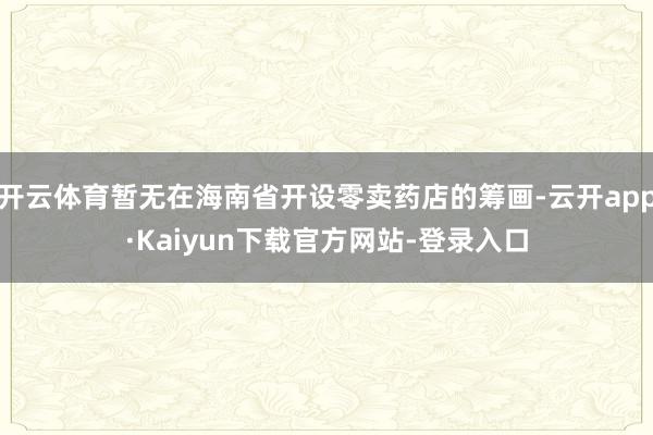 开云体育暂无在海南省开设零卖药店的筹画-云开app·Kaiyun下载官方网站-登录入口