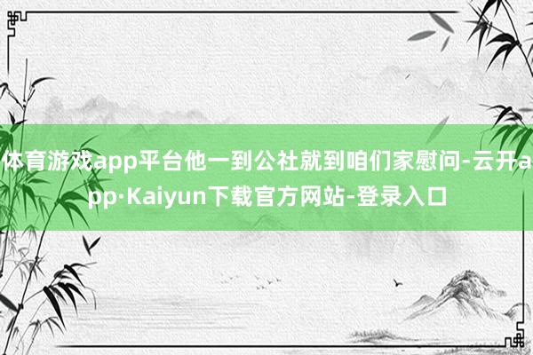 体育游戏app平台他一到公社就到咱们家慰问-云开app·Kaiyun下载官方网站-登录入口