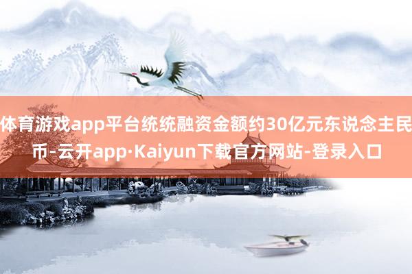 体育游戏app平台统统融资金额约30亿元东说念主民币-云开app·Kaiyun下载官方网站-登录入口
