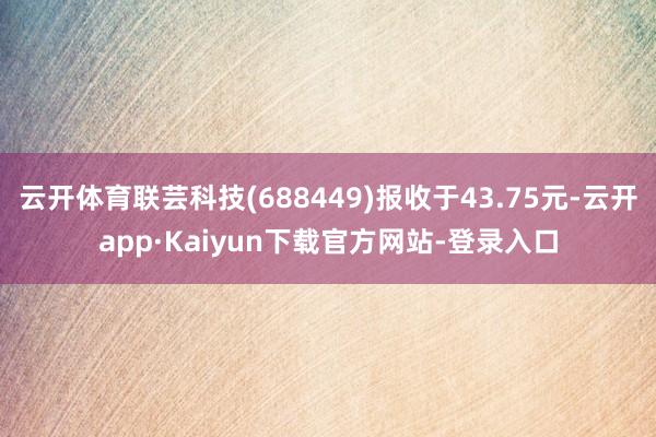 云开体育联芸科技(688449)报收于43.75元-云开app·Kaiyun下载官方网站-登录入口