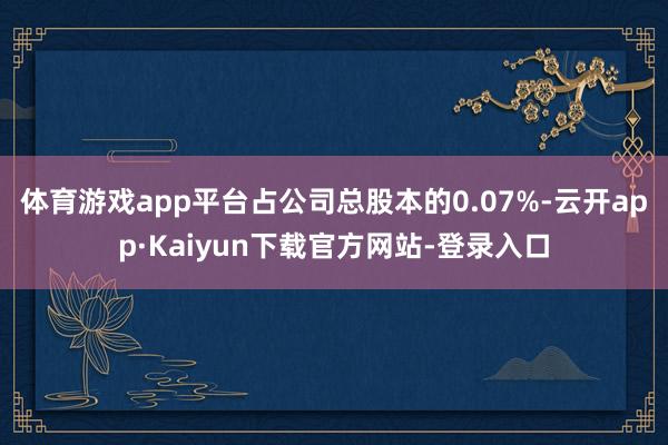 体育游戏app平台占公司总股本的0.07%-云开app·Kaiyun下载官方网站-登录入口
