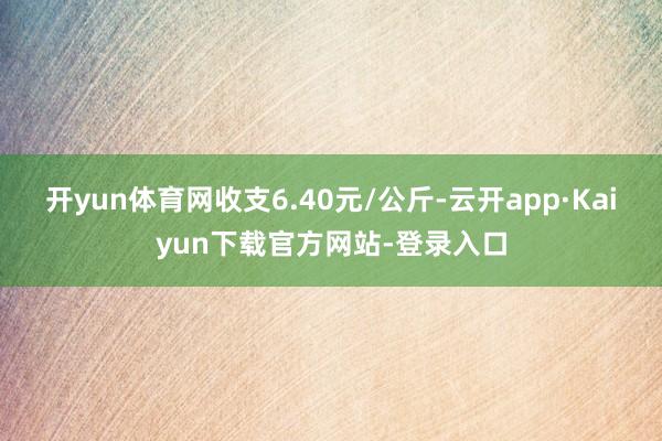 开yun体育网收支6.40元/公斤-云开app·Kaiyun下载官方网站-登录入口