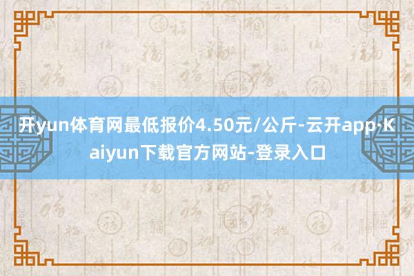 开yun体育网最低报价4.50元/公斤-云开app·Kaiyun下载官方网站-登录入口