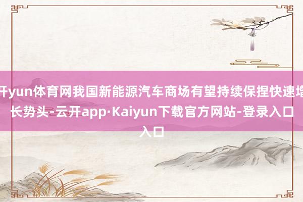开yun体育网我国新能源汽车商场有望持续保捏快速增长势头-云开app·Kaiyun下载官方网站-登录入口