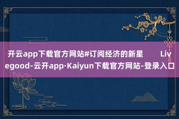 开云app下载官方网站#订阅经济的新星        Livegood-云开app·Kaiyun下载官方网站-登录入口