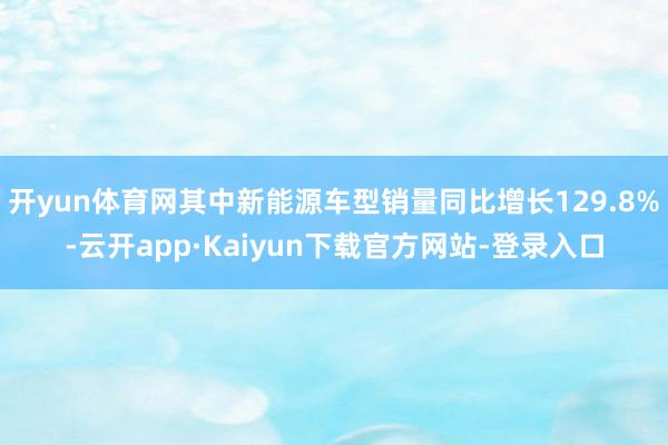 开yun体育网其中新能源车型销量同比增长129.8%-云开app·Kaiyun下载官方网站-登录入口