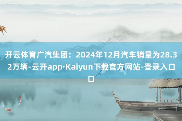 开云体育广汽集团：2024年12月汽车销量为28.32万辆-云开app·Kaiyun下载官方网站-登录入口