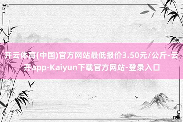 开云体育(中国)官方网站最低报价3.50元/公斤-云开app·Kaiyun下载官方网站-登录入口