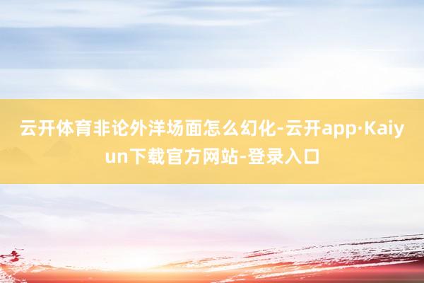 云开体育非论外洋场面怎么幻化-云开app·Kaiyun下载官方网站-登录入口