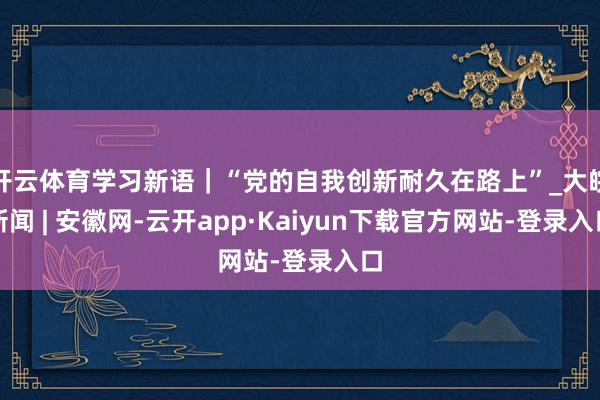开云体育学习新语｜“党的自我创新耐久在路上”_大皖新闻 | 安徽网-云开app·Kaiyun下载官方网站-登录入口
