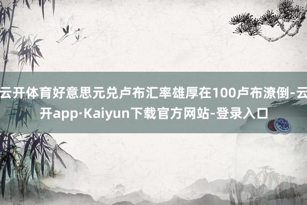 云开体育好意思元兑卢布汇率雄厚在100卢布潦倒-云开app·Kaiyun下载官方网站-登录入口