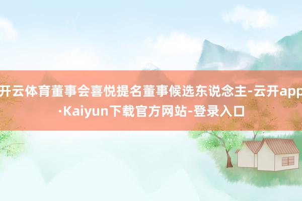 开云体育董事会喜悦提名董事候选东说念主-云开app·Kaiyun下载官方网站-登录入口