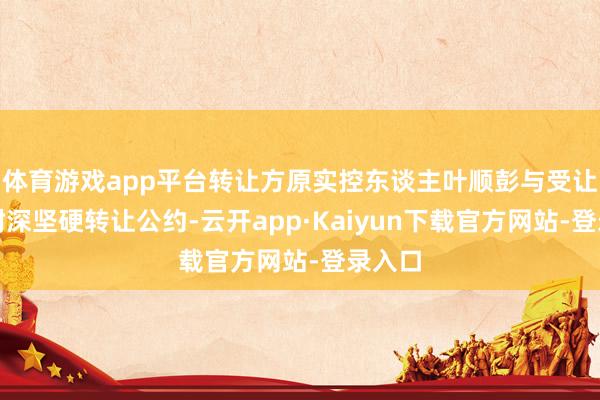 体育游戏app平台转让方原实控东谈主叶顺彭与受让方叶树深坚硬转让公约-云开app·Kaiyun下载官方网站-登录入口