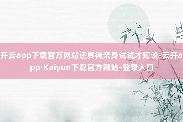 开云app下载官方网站还真得亲身试试才知谈-云开app·Kaiyun下载官方网站-登录入口