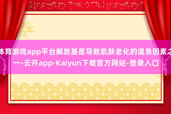 体育游戏app平台解放基是导致肌肤老化的遑急因素之一-云开app·Kaiyun下载官方网站-登录入口