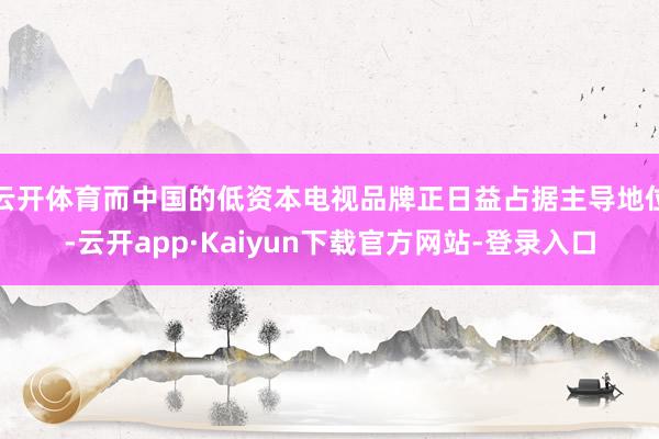 云开体育而中国的低资本电视品牌正日益占据主导地位-云开app·Kaiyun下载官方网站-登录入口