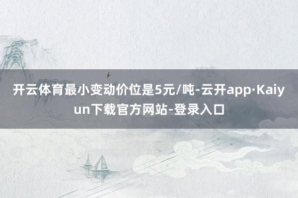 开云体育最小变动价位是5元/吨-云开app·Kaiyun下载官方网站-登录入口