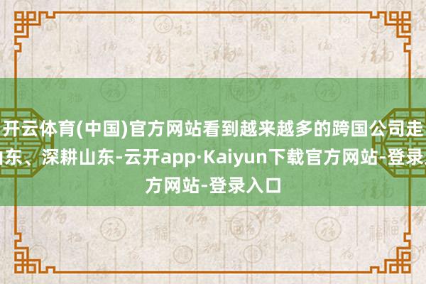 开云体育(中国)官方网站看到越来越多的跨国公司走进山东、深耕山东-云开app·Kaiyun下载官方网站-登录入口