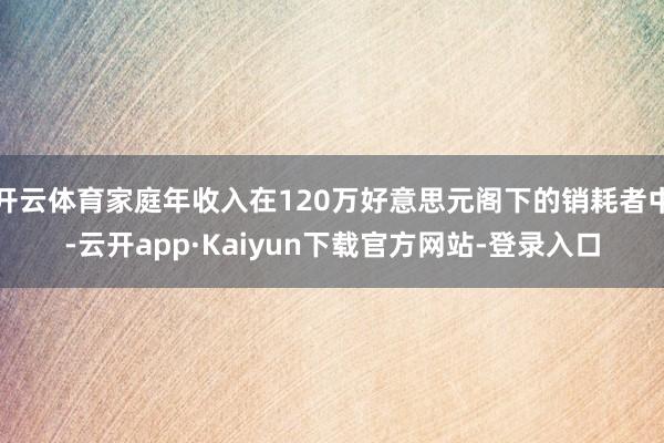 开云体育家庭年收入在120万好意思元阁下的销耗者中-云开app·Kaiyun下载官方网站-登录入口