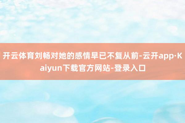 开云体育刘畅对她的感情早已不复从前-云开app·Kaiyun下载官方网站-登录入口