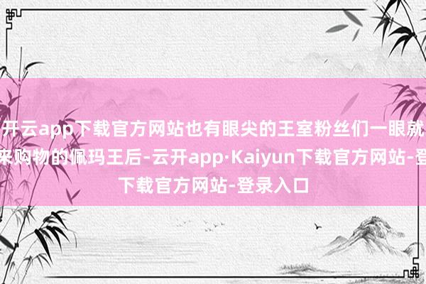 开云app下载官方网站也有眼尖的王室粉丝们一眼就认出了来购物的佩玛王后-云开app·Kaiyun下载官方网站-登录入口