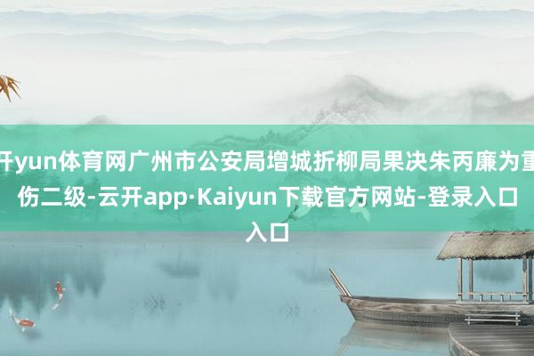 开yun体育网广州市公安局增城折柳局果决朱丙廉为重伤二级-云开app·Kaiyun下载官方网站-登录入口