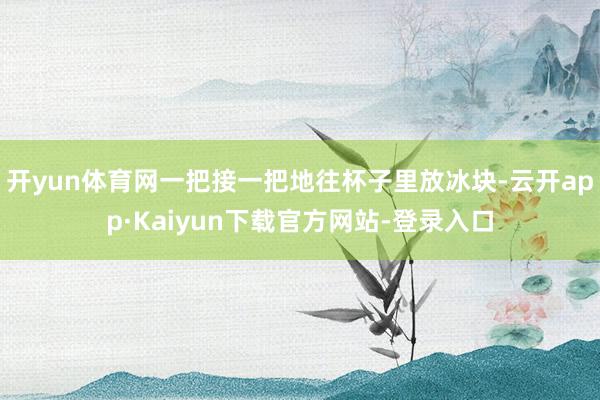 开yun体育网一把接一把地往杯子里放冰块-云开app·Kaiyun下载官方网站-登录入口