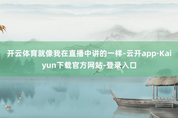 开云体育就像我在直播中讲的一样-云开app·Kaiyun下载官方网站-登录入口