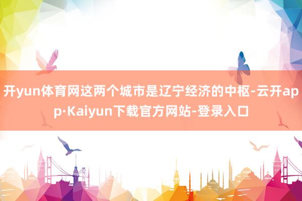 开yun体育网这两个城市是辽宁经济的中枢-云开app·Kaiyun下载官方网站-登录入口