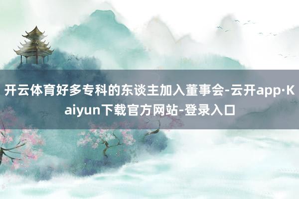 开云体育好多专科的东谈主加入董事会-云开app·Kaiyun下载官方网站-登录入口