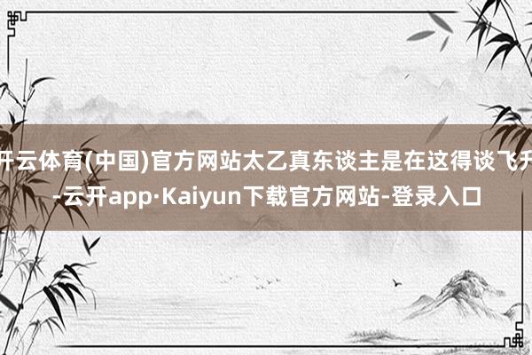 开云体育(中国)官方网站太乙真东谈主是在这得谈飞升-云开app·Kaiyun下载官方网站-登录入口
