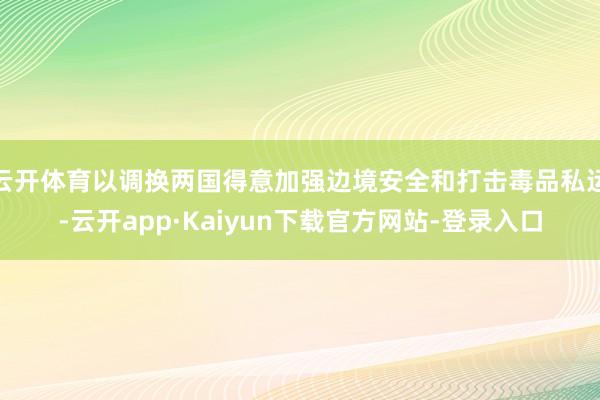 云开体育以调换两国得意加强边境安全和打击毒品私运-云开app·Kaiyun下载官方网站-登录入口