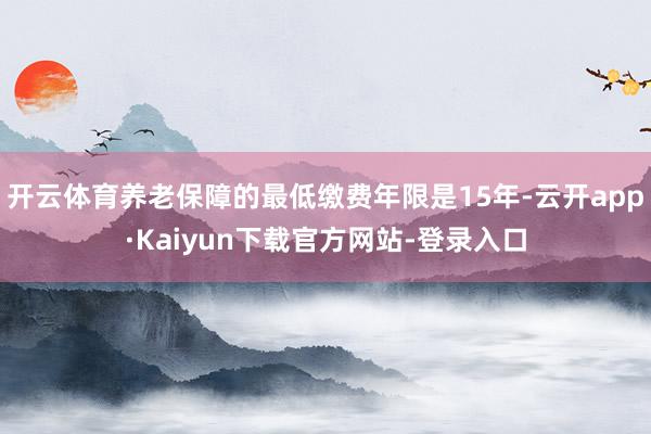开云体育养老保障的最低缴费年限是15年-云开app·Kaiyun下载官方网站-登录入口