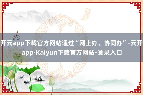 开云app下载官方网站通过“网上办、协同办”-云开app·Kaiyun下载官方网站-登录入口
