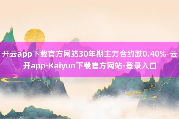开云app下载官方网站30年期主力合约跌0.40%-云开app·Kaiyun下载官方网站-登录入口